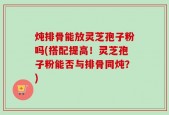 炖排骨能放灵芝孢子粉吗(搭配提高！灵芝孢子粉能否与排骨同炖？)