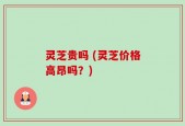 灵芝贵吗 (灵芝价格高昂吗？)