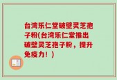 台湾乐仁堂破壁灵芝孢子粉(台湾乐仁堂推出破壁灵芝孢子粉，提升免疫力！)