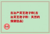 古冶产灵芝孢子粉(古冶灵芝孢子粉：天然的保健佳品)
