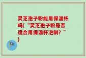 灵芝孢子粉能用保温杯吗(“灵芝孢子粉是否适合用保温杯泡制？”)