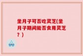 坐月子可否吃灵芝(坐月子期间能否食用灵芝？)