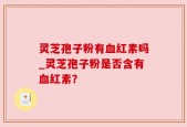 灵芝孢子粉有血红素吗_灵芝孢子粉是否含有血红素？