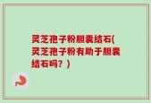 灵芝孢子粉胆囊结石(灵芝孢子粉有助于胆囊结石吗？)