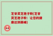 芝誉灵芝孢子粉(芝誉灵芝孢子粉：让您的健康达到巅峰)