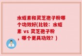 水蛭素和灵芝孢子粉哪个功效好(比较：水蛭素 vs 灵芝孢子粉，哪个更具功效？)