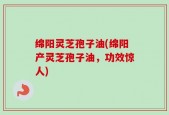 绵阳灵芝孢子油(绵阳产灵芝孢子油，功效惊人)