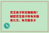 灵芝孢子粉空腹服用？破壁灵芝孢子粉每天服用几次，每次服多少