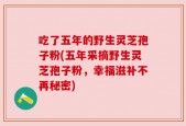 吃了五年的野生灵芝孢子粉(五年采摘野生灵芝孢子粉，幸福滋补不再秘密)