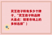 灵芝孢子粉有多少个牌子_“灵芝孢子粉品牌大盘点：探索市场上的多样选择”)