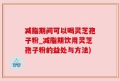 减脂期间可以喝灵芝孢子粉_减脂期饮用灵芝孢子粉的益处与方法)