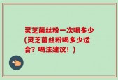 灵芝菌丝粉一次喝多少(灵芝菌丝粉喝多少适合？喝法建议！)