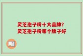 灵芝孢子粉十大品牌？灵芝孢子粉哪个牌子好
