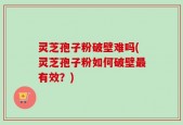 灵芝孢子粉破壁难吗(灵芝孢子粉如何破壁最有效？)