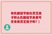有乳腺结节能吃灵芝孢子粉么乳腺结节患者可否食用灵芝孢子粉？)