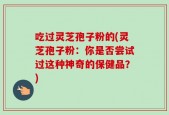 吃过灵芝孢子粉的(灵芝孢子粉：你是否尝试过这种神奇的保健品？)