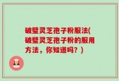 破璧灵芝孢子粉服法(破璧灵芝孢子粉的服用方法，你知道吗？)