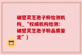 破壁灵芝孢子粉检测机构_“权威机构检测：破壁灵芝孢子粉品质鉴定”)