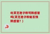 吃灵芝孢子粉可防感冒吗(灵芝孢子粉能否预防感冒？)