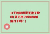 口干的能喝灵芝孢子粉吗(灵芝孢子粉能够缓解口干吗？)