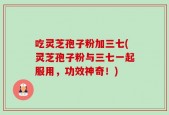 吃灵芝孢子粉加三七(灵芝孢子粉与三七一起服用，功效神奇！)