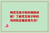 喝灵芝孢子粉的视频讲解？了解灵芝孢子粉的功效和正确食用方法？