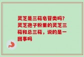 灵芝是三萜皂苷类吗？灵芝孢子粉里的灵芝三萜和总三萜，说的是一回事吗