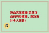 饰品灵芝底座(灵芝饰品的巧妙底座，别致设计令人惊喜)