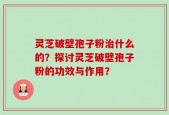 灵芝破壁孢子粉治什么的？探讨灵芝破壁孢子粉的功效与作用？