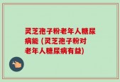 灵芝孢子粉老年人糖尿病能 (灵芝孢子粉对老年人糖尿病有益)