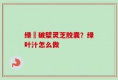 绿葉破壁灵芝胶囊？绿叶汁怎么做