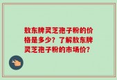 敖东牌灵芝孢子粉的价格是多少？了解敖东牌灵芝孢子粉的市场价？