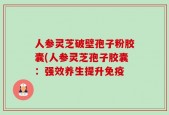 人参灵芝破壁孢子粉胶囊(人参灵芝孢子胶囊：强效养生提升免疫