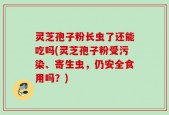 灵芝孢子粉长虫了还能吃吗(灵芝孢子粉受污染、寄生虫，仍安全食用吗？)