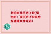 张柏宏灵芝孢子粉(张柏宏：灵芝孢子粉带给你健康女神光彩)