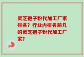 灵芝孢子粉代加工厂家排名？行业内排名前几的灵芝孢子粉代加工厂家？