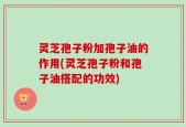 灵芝孢子粉加孢子油的作用(灵芝孢子粉和孢子油搭配的功效)