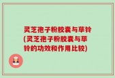 灵芝孢子粉胶囊与荜铃(灵芝孢子粉胶囊与荜铃的功效和作用比较)