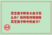 灵芝孢子粉生小虫子怎么办？如何有效地清除灵芝孢子粉中的虫子？