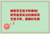 破壁灵芝孢子粉襄阳(研究备受关注的襄阳灵芝孢子粉，健康好东西。)