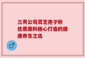 三秀公司灵芝孢子粉 优质原料精心打造的健康养生之选