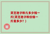 灵芝孢子粉几多少钱一斤(灵芝孢子粉价格一斤是多少？)