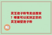 灵芝孢子粉专卖店西安？哪里可以买到正宗的灵芝破壁孢子粉