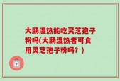 大肠湿热能吃灵芝孢子粉吗(大肠湿热者可食用灵芝孢子粉吗？)