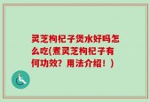 灵芝枸杞子煲水好吗怎么吃(煮灵芝枸杞子有何功效？用法介绍！)