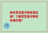 四川灵芝孢子粉批发价格？了解灵芝孢子粉的市场行情？