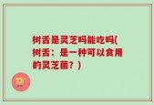 树舌是灵芝吗能吃吗(树舌：是一种可以食用的灵芝菌？)