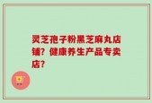 灵芝孢子粉黑芝麻丸店铺？健康养生产品专卖店？