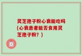 灵芝孢子粉心衰能吃吗(心衰患者能否食用灵芝孢子粉？)