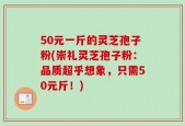 50元一斤的灵芝孢子粉(崇礼灵芝孢子粉：品质超乎想象，只需50元斤！)